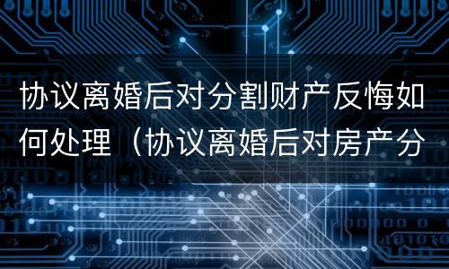 协议离婚后对分割财产反悔如何处理（协议离婚后对房产分割反悔怎么办）