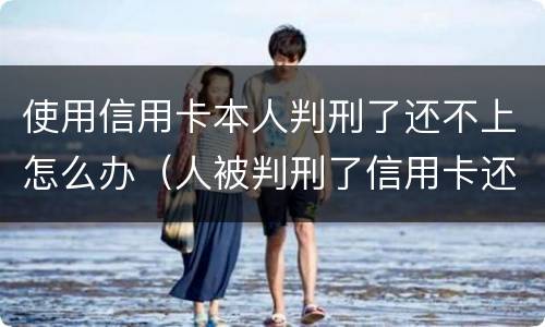 使用信用卡本人判刑了还不上怎么办（人被判刑了信用卡还不上怎么办）