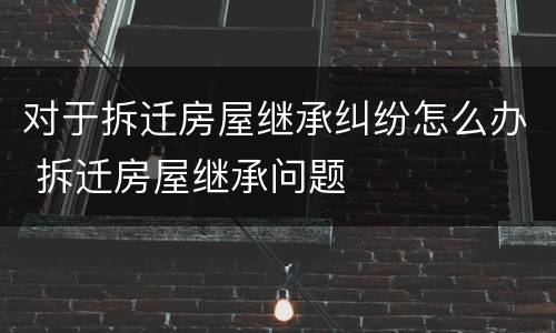 对于拆迁房屋继承纠纷怎么办 拆迁房屋继承问题