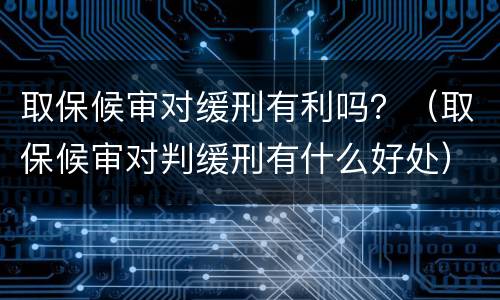 取保候审对缓刑有利吗？（取保候审对判缓刑有什么好处）