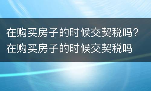 在购买房子的时候交契税吗? 在购买房子的时候交契税吗