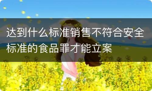 达到什么标准销售不符合安全标准的食品罪才能立案