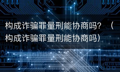 构成诈骗罪量刑能协商吗？（构成诈骗罪量刑能协商吗）