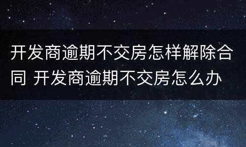 开发商逾期不交房怎样解除合同 开发商逾期不交房怎么办