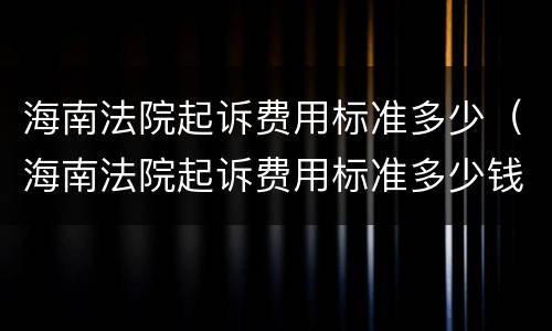 海南法院起诉费用标准多少（海南法院起诉费用标准多少钱）