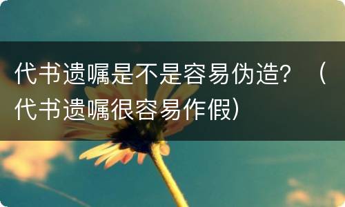 代书遗嘱是不是容易伪造？（代书遗嘱很容易作假）