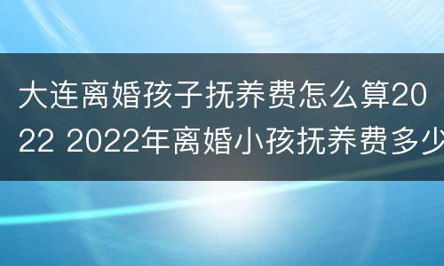 大连离婚孩子抚养费怎么算2022 2022年离婚小孩抚养费多少