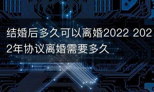 结婚后多久可以离婚2022 2022年协议离婚需要多久