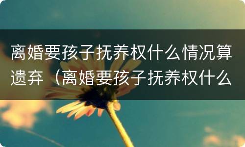 离婚要孩子抚养权什么情况算遗弃（离婚要孩子抚养权什么情况算遗弃父母）