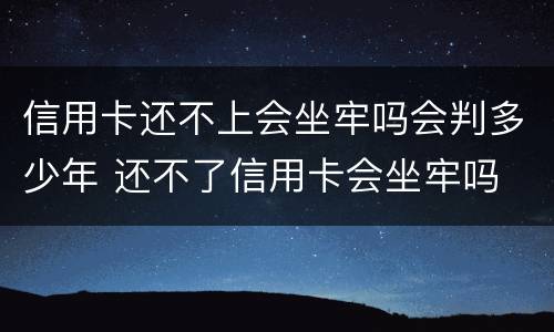 信用卡还不上会坐牢吗会判多少年 还不了信用卡会坐牢吗