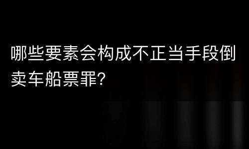 哪些要素会构成不正当手段倒卖车船票罪？