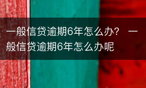 一般信贷逾期6年怎么办？ 一般信贷逾期6年怎么办呢