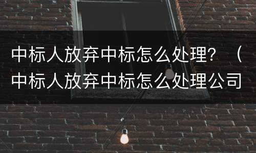中标人放弃中标怎么处理？（中标人放弃中标怎么处理公司）