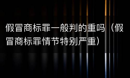 假冒商标罪一般判的重吗（假冒商标罪情节特别严重）