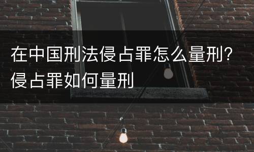 在中国刑法侵占罪怎么量刑? 侵占罪如何量刑