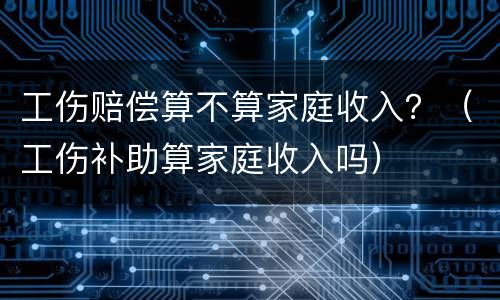 工伤赔偿算不算家庭收入？（工伤补助算家庭收入吗）