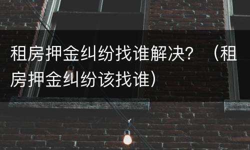 租房押金纠纷找谁解决？（租房押金纠纷该找谁）
