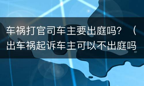 车祸打官司车主要出庭吗？（出车祸起诉车主可以不出庭吗）