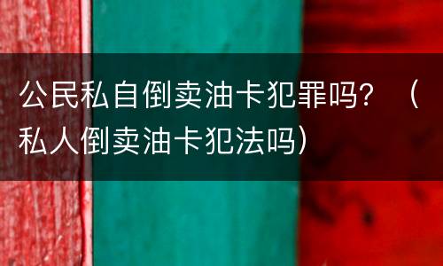 公民私自倒卖油卡犯罪吗？（私人倒卖油卡犯法吗）
