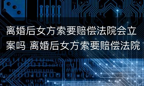 离婚后女方索要赔偿法院会立案吗 离婚后女方索要赔偿法院会立案吗怎么办