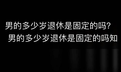 男的多少岁退休是固定的吗？ 男的多少岁退休是固定的吗知乎