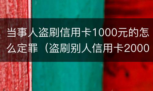 当事人盗刷信用卡1000元的怎么定罪（盗刷别人信用卡2000元可以立案吗）
