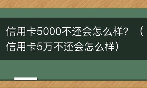 信用卡5000不还会怎么样？（信用卡5万不还会怎么样）