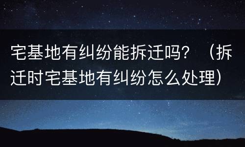 宅基地有纠纷能拆迁吗？（拆迁时宅基地有纠纷怎么处理）