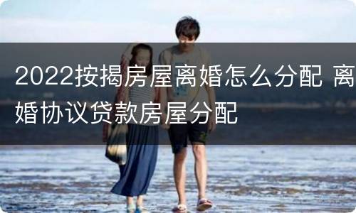 2022按揭房屋离婚怎么分配 离婚协议贷款房屋分配