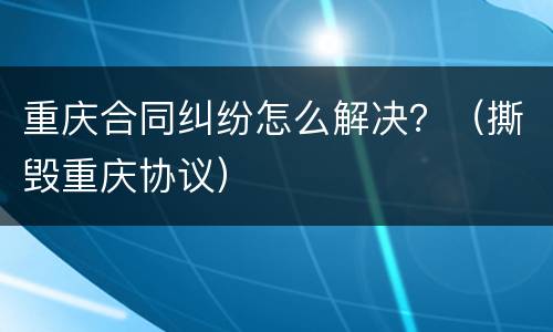 重庆合同纠纷怎么解决？（撕毁重庆协议）