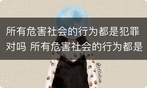 所有危害社会的行为都是犯罪对吗 所有危害社会的行为都是犯罪对吗为什么
