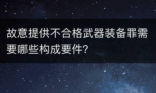 故意提供不合格武器装备罪需要哪些构成要件？