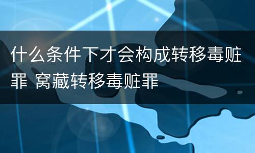 什么条件下才会构成转移毒赃罪 窝藏转移毒赃罪