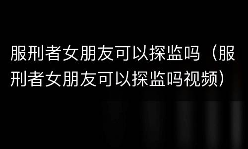 服刑者女朋友可以探监吗（服刑者女朋友可以探监吗视频）