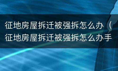 征地房屋拆迁被强拆怎么办（征地房屋拆迁被强拆怎么办手续）