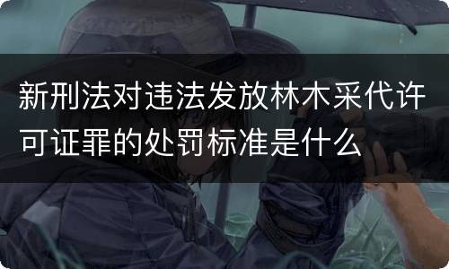 新刑法对违法发放林木采代许可证罪的处罚标准是什么