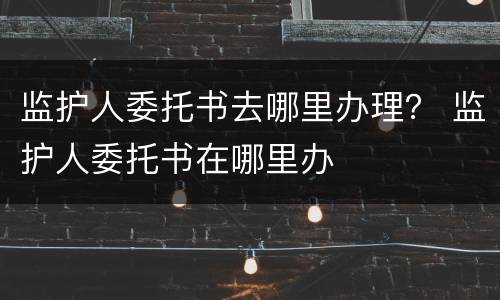 监护人委托书去哪里办理？ 监护人委托书在哪里办