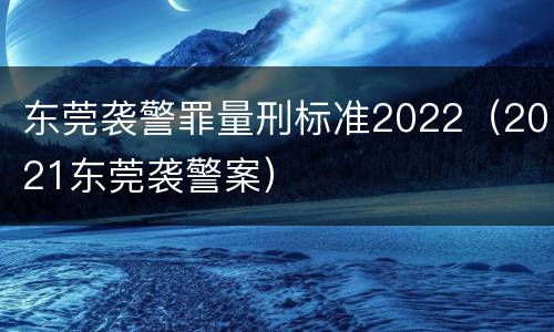 东莞袭警罪量刑标准2022（2021东莞袭警案）