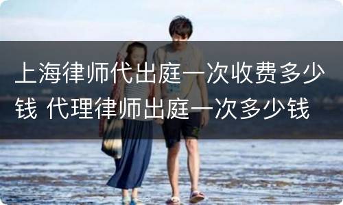 上海律师代出庭一次收费多少钱 代理律师出庭一次多少钱