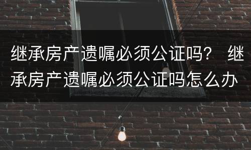 继承房产遗嘱必须公证吗？ 继承房产遗嘱必须公证吗怎么办