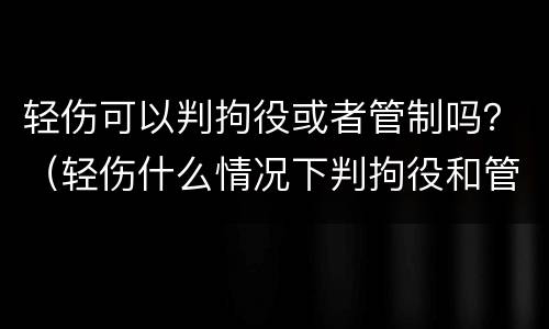 轻伤可以判拘役或者管制吗？（轻伤什么情况下判拘役和管制）