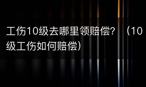 工伤10级去哪里领赔偿？（10级工伤如何赔偿）