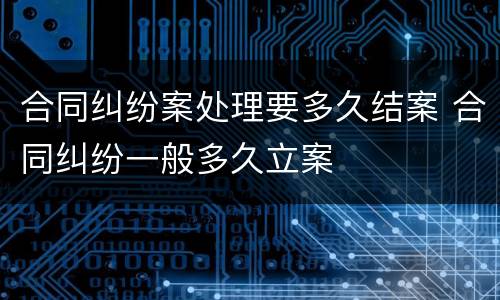 合同纠纷案处理要多久结案 合同纠纷一般多久立案