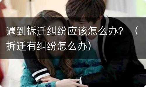 遇到拆迁纠纷应该怎么办？（拆迁有纠纷怎么办）