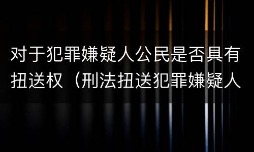 对于犯罪嫌疑人公民是否具有扭送权（刑法扭送犯罪嫌疑人）