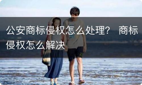 公安商标侵权怎么处理？ 商标侵权怎么解决