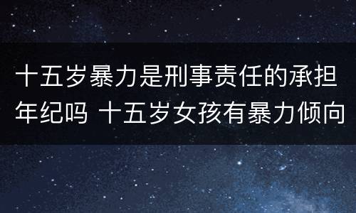 十五岁暴力是刑事责任的承担年纪吗 十五岁女孩有暴力倾向