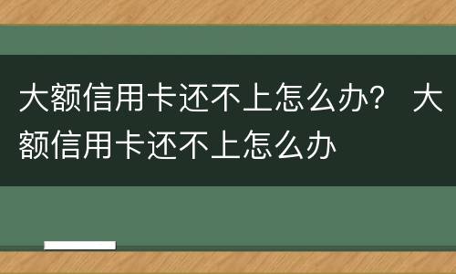 大额信用卡还不上怎么办？ 大额信用卡还不上怎么办