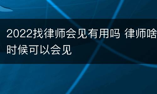 2022找律师会见有用吗 律师啥时候可以会见