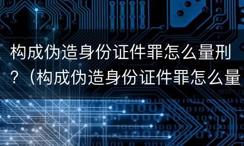 构成伪造身份证件罪怎么量刑?（构成伪造身份证件罪怎么量刑的）